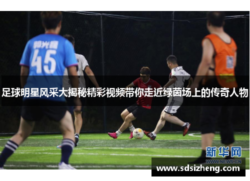 足球明星风采大揭秘精彩视频带你走近绿茵场上的传奇人物